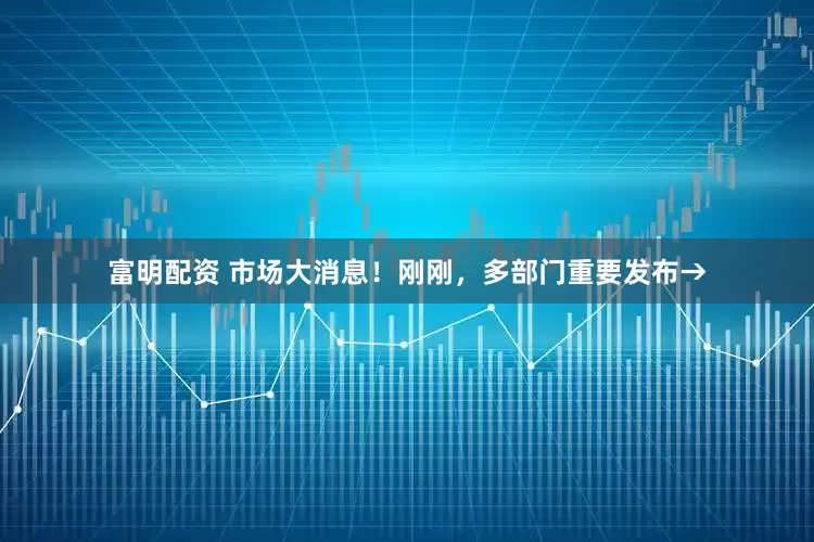 富明配资 市场大消息！刚刚，多部门重要发布→