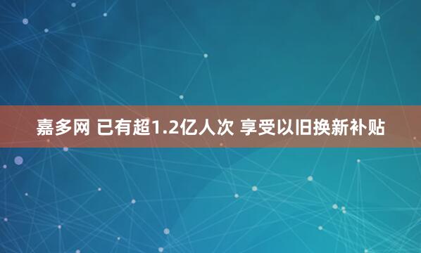 嘉多网 已有超1.2亿人次 享受以旧换新补贴