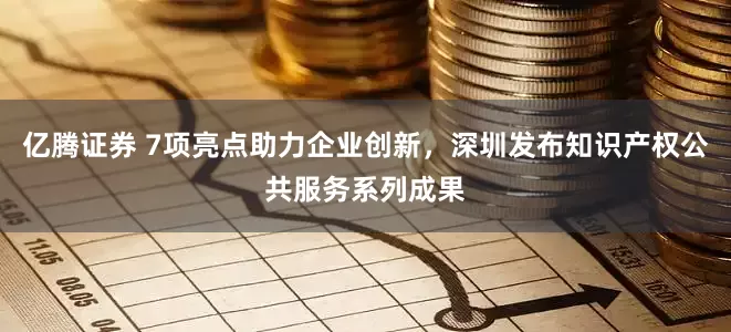 亿腾证券 7项亮点助力企业创新，深圳发布知识产权公共服务系列成果