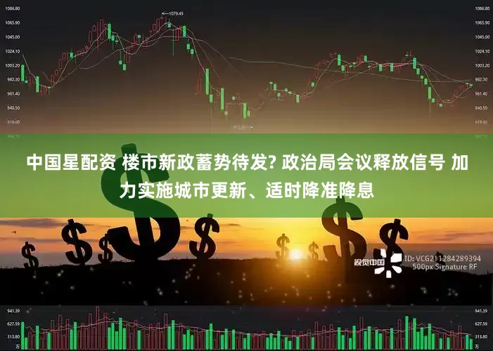 中国星配资 楼市新政蓄势待发? 政治局会议释放信号 加力实施城市更新、适时降准降息