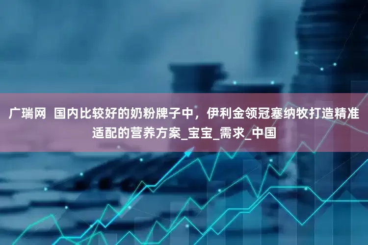 广瑞网  国内比较好的奶粉牌子中，伊利金领冠塞纳牧打造精准适配的营养方案_宝宝_需求_中国