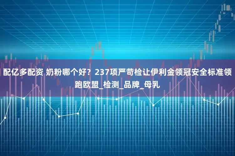 配亿多配资 奶粉哪个好？237项严苛检让伊利金领冠安全标准领跑欧盟_检测_品牌_母乳