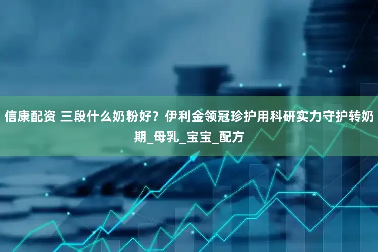 信康配资 三段什么奶粉好？伊利金领冠珍护用科研实力守护转奶期_母乳_宝宝_配方