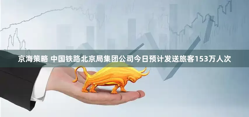 京海策略 中国铁路北京局集团公司今日预计发送旅客153万人次