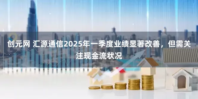 创元网 汇源通信2025年一季度业绩显著改善，但需关注现金流状况