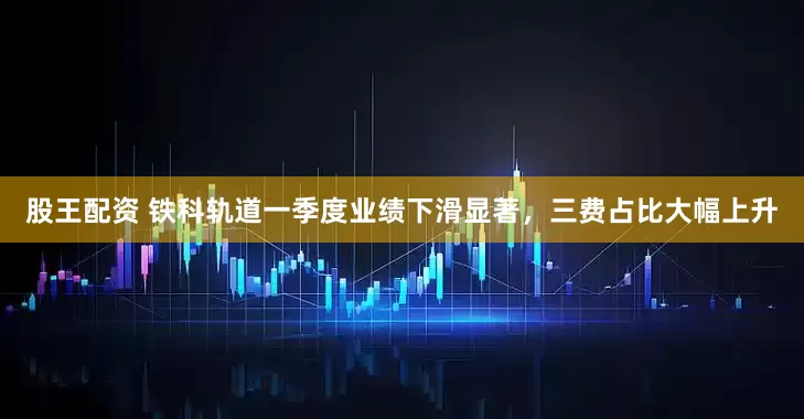 股王配资 铁科轨道一季度业绩下滑显著，三费占比大幅上升