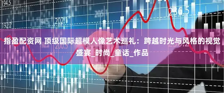 指盈配资网 顶级国际超模人像艺术巡礼：跨越时光与风格的视觉盛宴_时尚_童话_作品