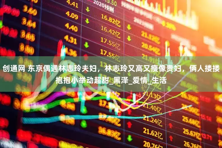 创通网 东京偶遇林志玲夫妇，林志玲又高又瘦像贵妇，俩人搂搂抱抱小举动超甜_黑泽_爱情_生活