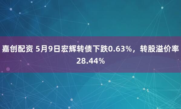 嘉创配资 5月9日宏辉转债下跌0.63%，转股溢价率28.44%