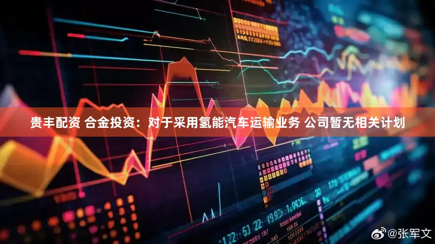 贵丰配资 合金投资：对于采用氢能汽车运输业务 公司暂无相关计划