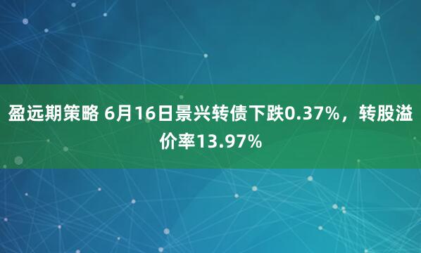 盈远期策略 6月16日景兴转债下跌0.37%，转股溢价率13.97%