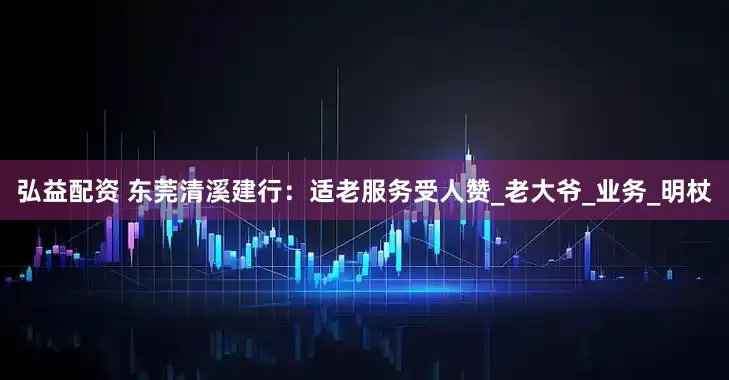 弘益配资 东莞清溪建行：适老服务受人赞_老大爷_业务_明杖