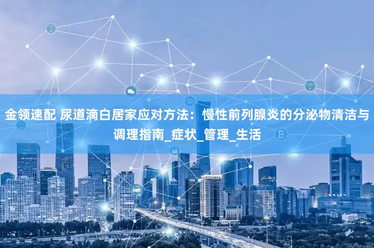 金领速配 尿道滴白居家应对方法：慢性前列腺炎的分泌物清洁与调理指南_症状_管理_生活