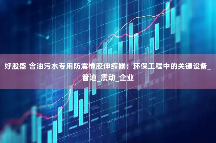 好股盛 含油污水专用防震橡胶伸缩器：环保工程中的关键设备_管道_震动_企业