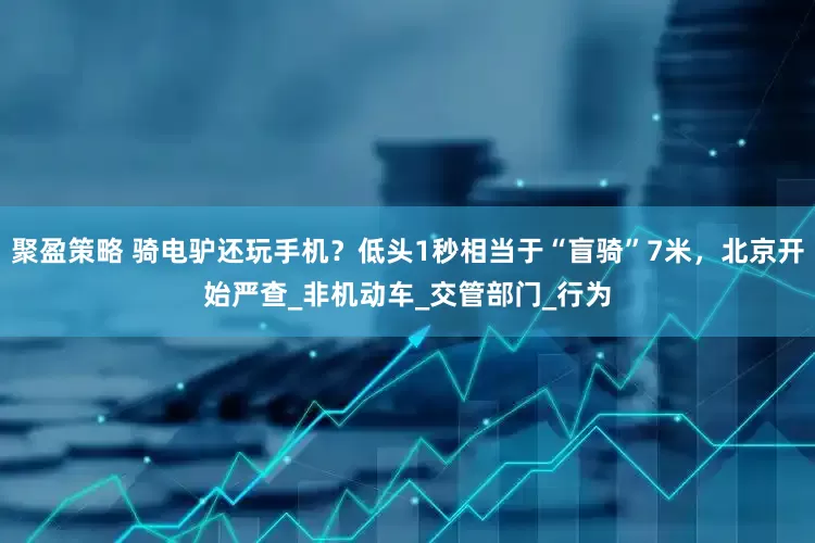 聚盈策略 骑电驴还玩手机？低头1秒相当于“盲骑”7米，北京开始严查_非机动车_交管部门_行为
