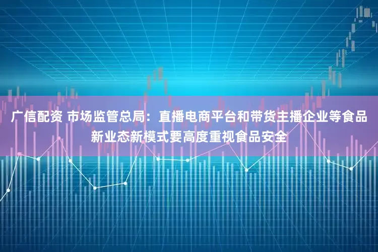 广信配资 市场监管总局：直播电商平台和带货主播企业等食品新业态新模式要高度重视食品安全