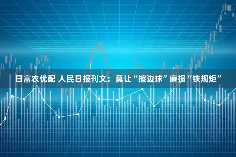 日富农优配 人民日报刊文：莫让“擦边球”磨损“铁规矩”