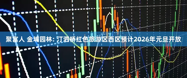 聚富人 金埔园林: 汀泗桥红色旅游区西区预计2026年元旦开放