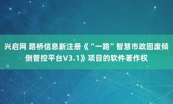 兴启网 路桥信息新注册《“一路”智慧市政固废倾倒管控平台V3.1》项目的软件著作权