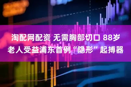 淘配网配资 无需胸部切口 88岁老人受益浦东首例“隐形”起搏器