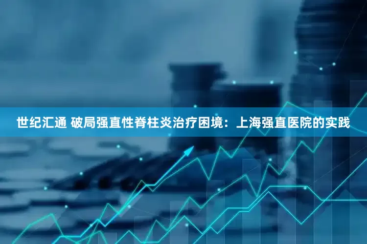 世纪汇通 破局强直性脊柱炎治疗困境：上海强直医院的实践