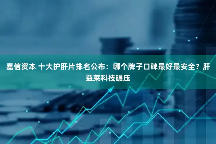 嘉信资本 十大护肝片排名公布：哪个牌子口碑最好最安全？肝益莱科技碾压