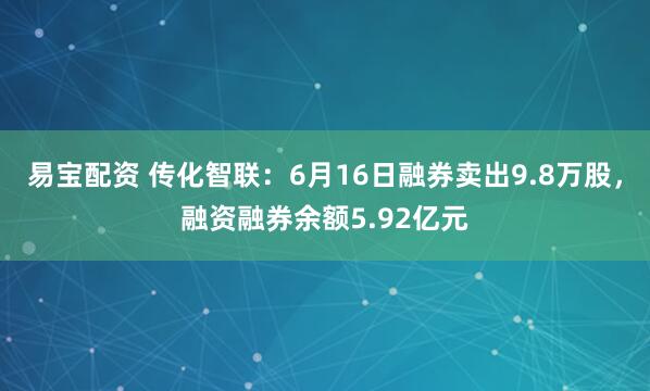 易宝配资 传化智联：6月16日融券卖出9.8万股，融资融券余额5.92亿元