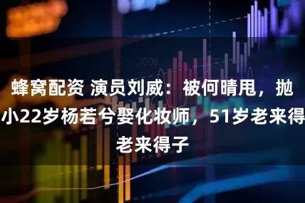 蜂窝配资 演员刘威：被何晴甩，抛弃小22岁杨若兮娶化妆师，51岁老来得子